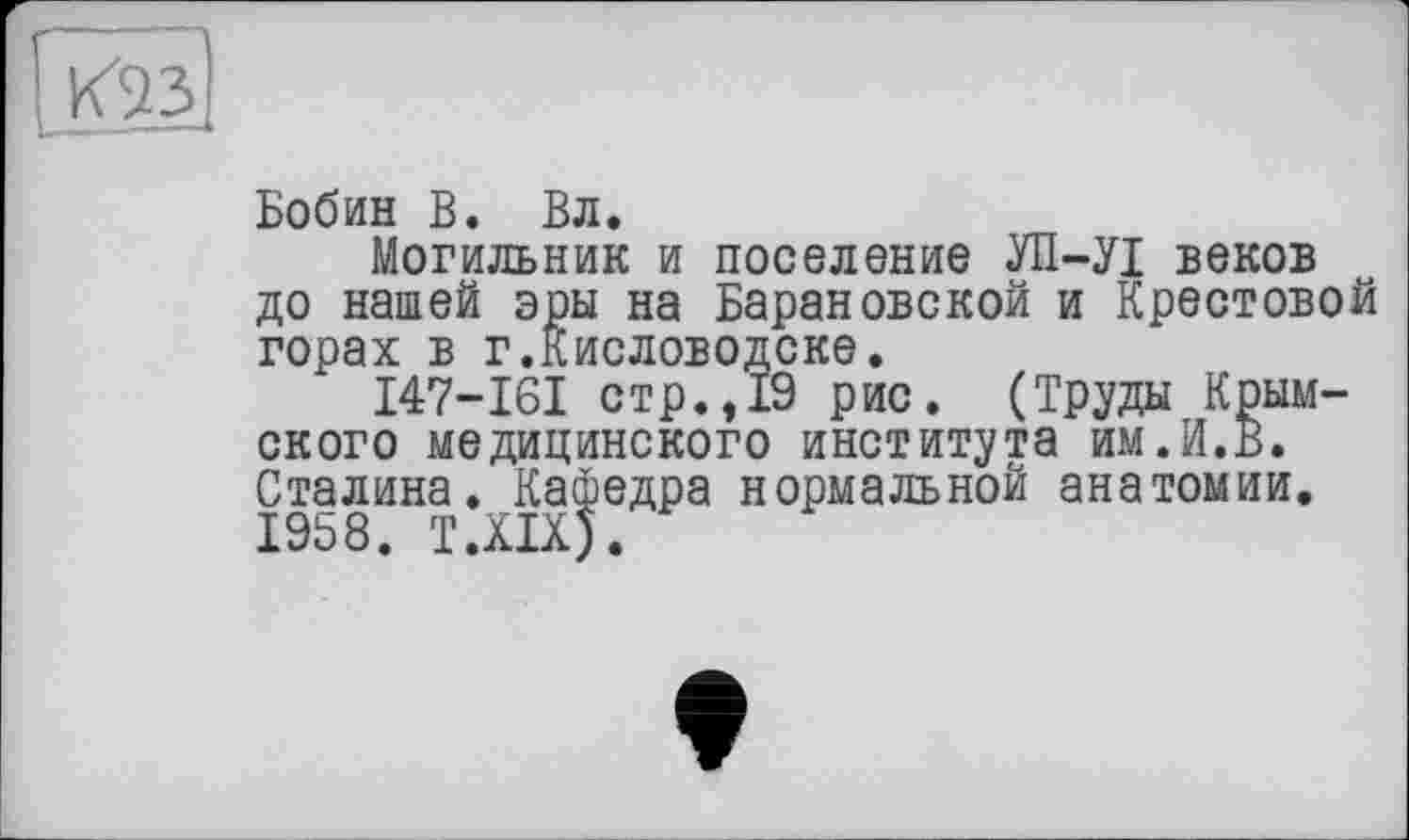 ﻿
Бобин В. Вл.
Могильник и поселение УП-УІ веков до нашей эры на Барановской и Крестовой горах в г.Кисловодске.
I47-I6I стр.,19 рис. (Труды Крымского медицинского института им.И.В. Сталина. Кафедра нормальной анатомии. 1958. T.XIX).